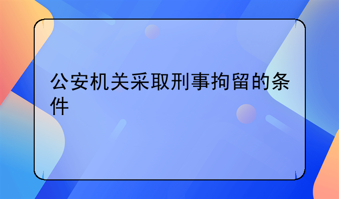 公安机关采取刑事拘留的条件
