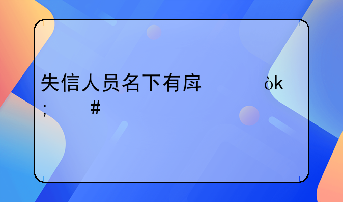 失信人员名下有房产会怎么样