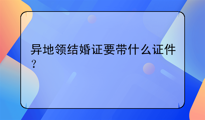 异地领结婚证要带什么证件？