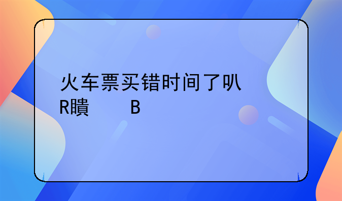 火车票买错时间了可以改签吗