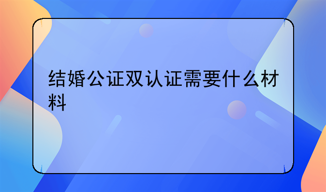 结婚公证双认证需要什么材料