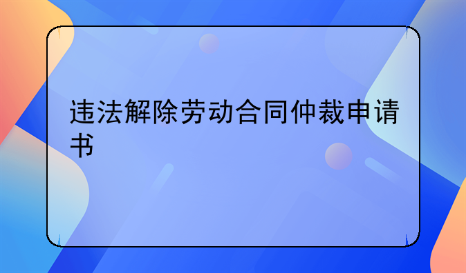 违法解除劳动合同仲裁申请书
