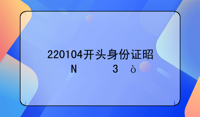 220104开头身份证是哪里？