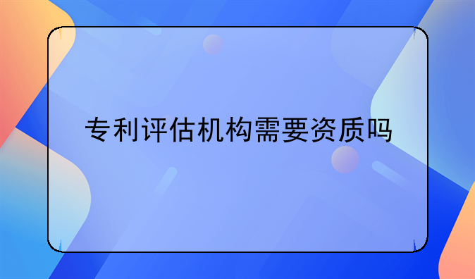 专利评估机构需要资质吗