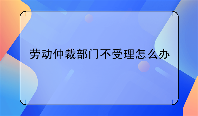 劳动仲裁部门不受理怎么办