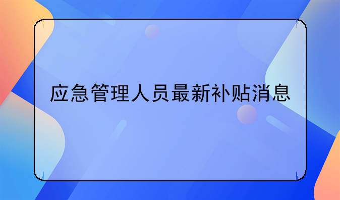 应急管理人员最新补贴消息