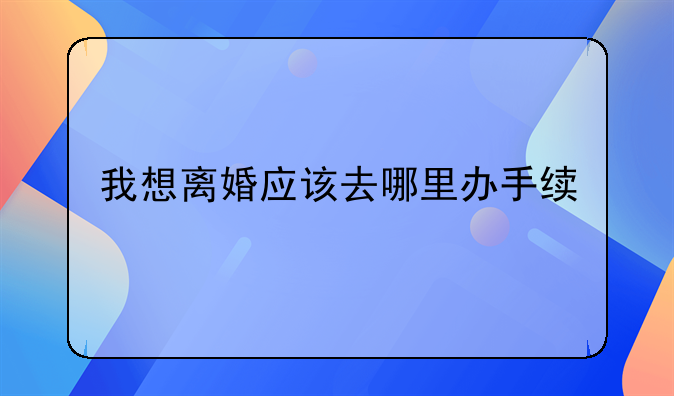 我想离婚应该去哪里办手续