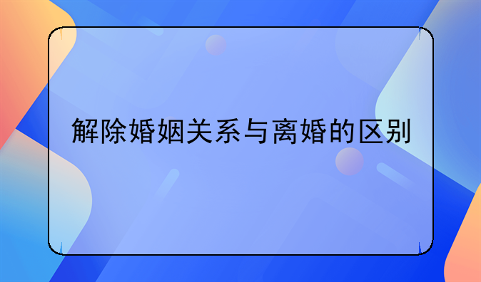 解除婚姻关系与离婚的区别