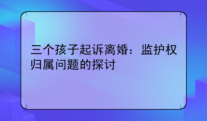三个孩子起诉离婚：监护权归属问题的探讨