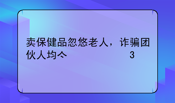 卖保健品忽悠老人，诈骗团伙人均亿万富翁