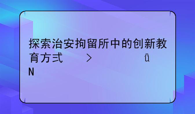 探索治安拘留所中的创新教育方式及其影响
