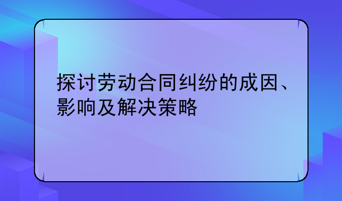 探讨劳动合同纠纷的成因、影响及解决策略