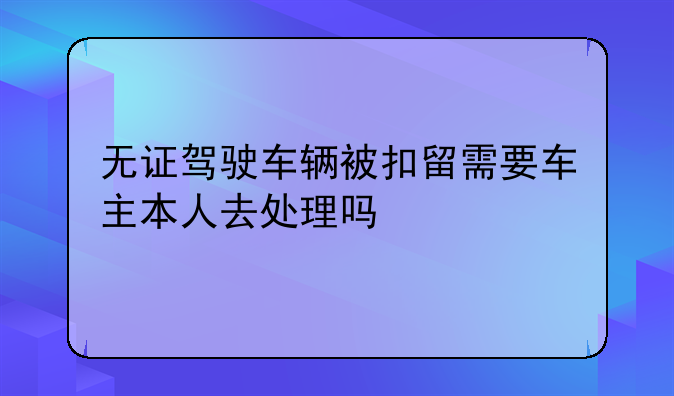 无证驾驶车辆被扣留需要车主本人去处理吗