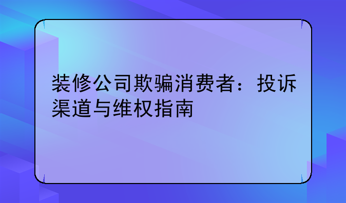 装修公司欺骗消费者：投诉渠道与维权指南