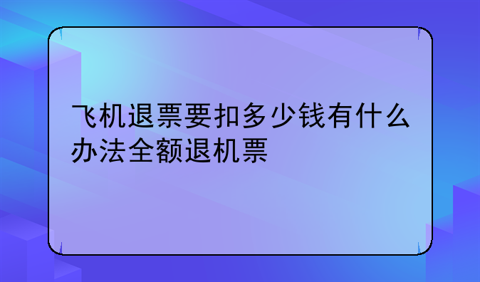 飞机退票要扣多少钱有什么办法全额退机票