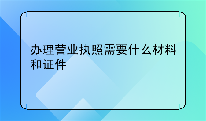 办理营业执照需要什么材料和证件