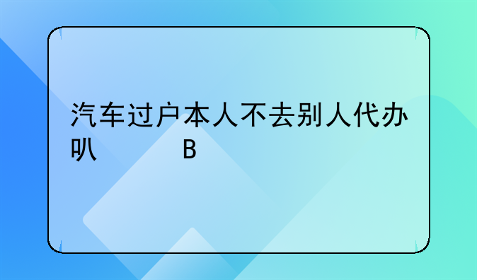 汽车过户本人不去别人代办可以吗