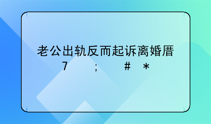 老公出轨反而起诉离婚原配怎么办