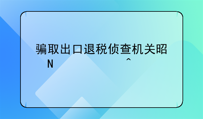 骗取出口退税侦查机关是哪个部门