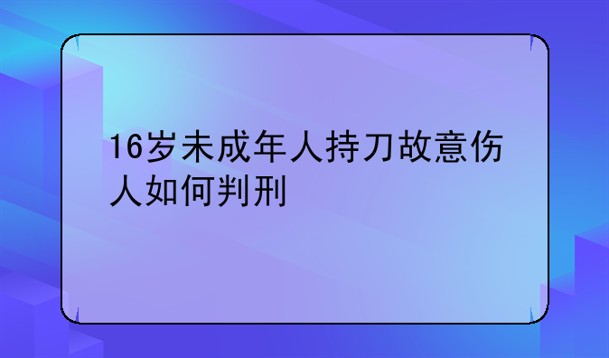 16岁未成年人持刀故意伤人如何判刑