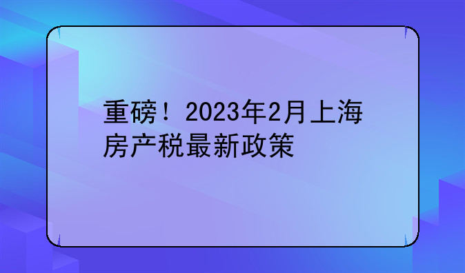 重磅！2023年2月上海房产税最新政策