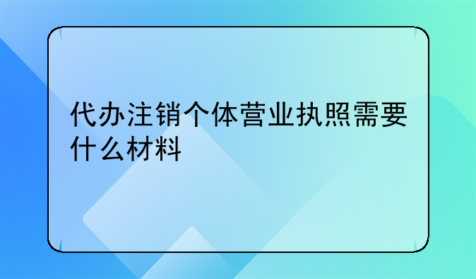 代办注销个体营业执照需要什么材料