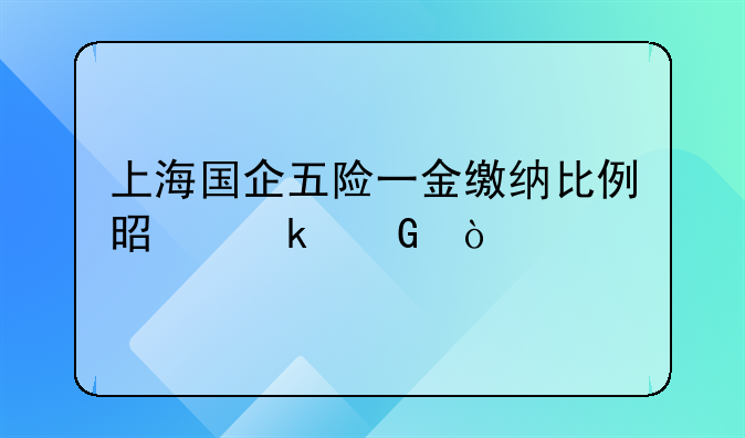 上海国企五险一金缴纳比例是多少？