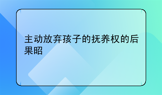 主动放弃孩子的抚养权的后果是什么