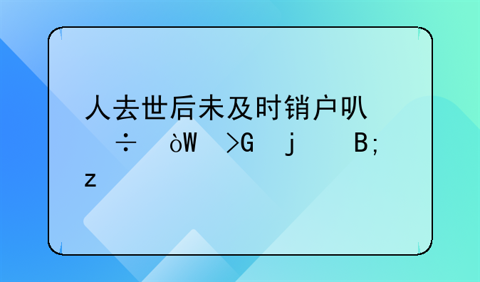 人去世后未及时销户可能引发的后果