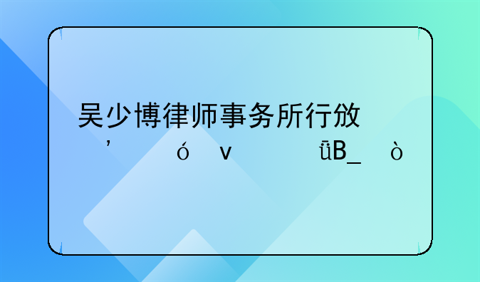 吴少博律师事务所行政诉讼靠谱吗？