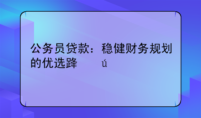 公务员贷款：稳健财务规划的优选路径