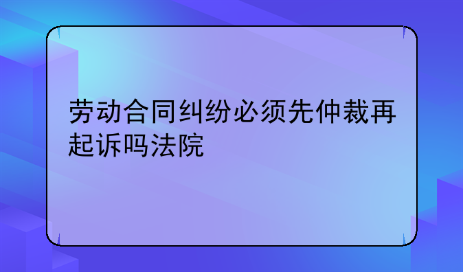 劳动合同纠纷必须先仲裁再起诉吗法院