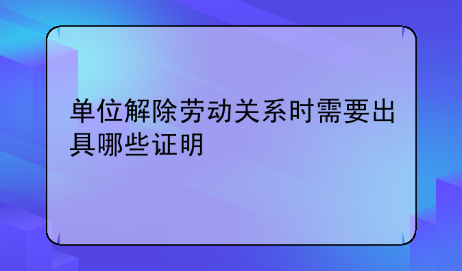 单位解除劳动关系时需要出具哪些证明