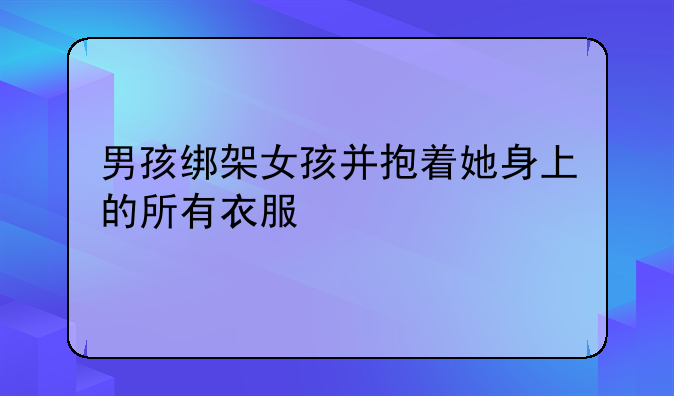 男孩绑架女孩并抱着她身上的所有衣服
