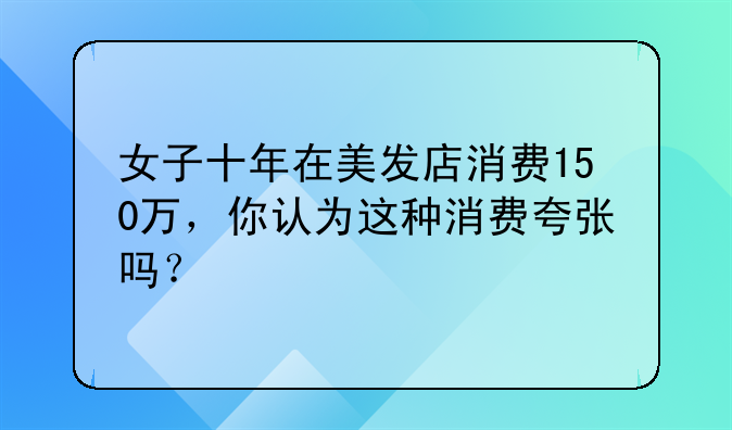 女子十年在美发店消费150万，你认为这种消费夸张吗？