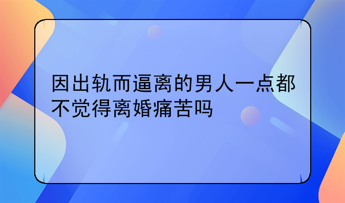 因出轨而逼离的男人一点都不觉得离婚痛苦吗