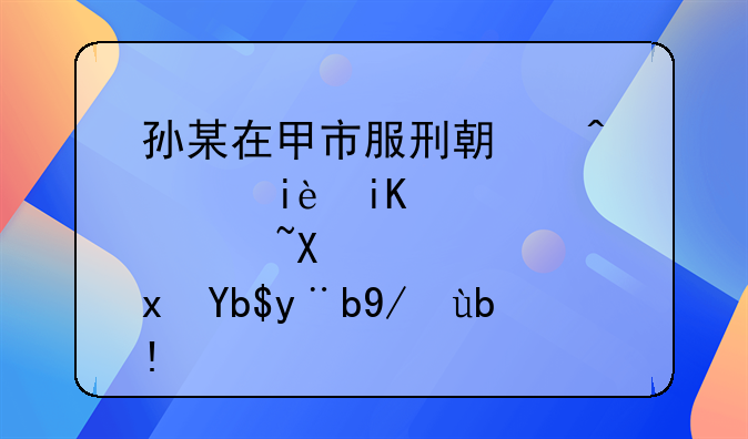 孙某在甲市服刑期间积极改造获减刑案例分析