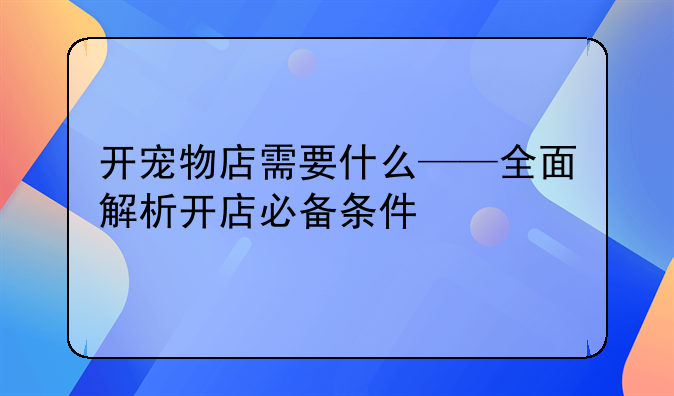 开宠物店需要什么——全面解析开店必备条件