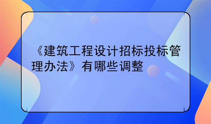 《建筑工程设计招标投标管理办法》有哪些调整