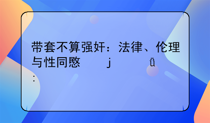 带套不算强奸：法律、伦理与性同意的深度探讨