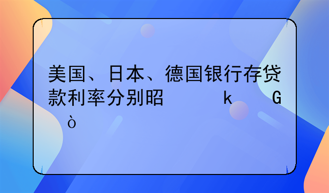 美国、日本、德国银行存贷款利率分别是多少？