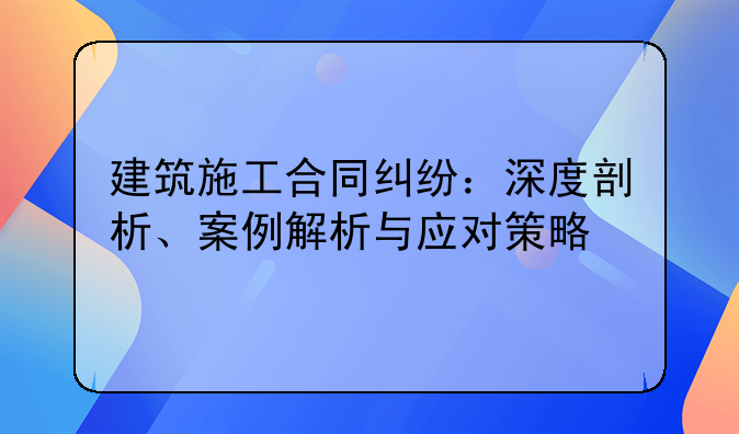 建筑施工合同纠纷：深度剖析、案例解析与应对策略
