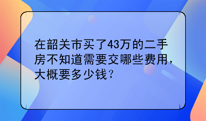 在韶关市买了43万的二手房不知道需要交哪些费用，大概要多少钱？