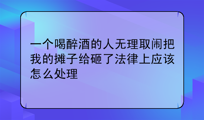 一个喝醉酒的人无理取闹把我的摊子给砸了法律上应该怎么处理