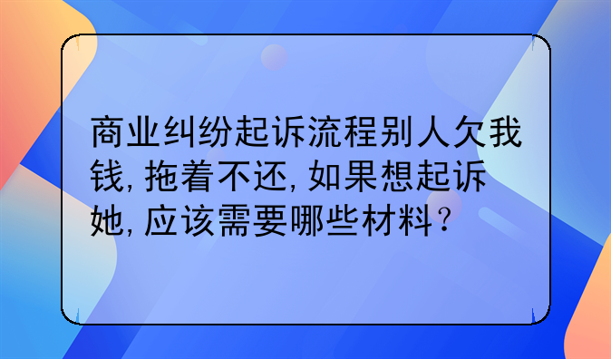 商业纠纷起诉流程别人欠我钱,拖着不还,如果想起诉她,应该需要哪些材料？