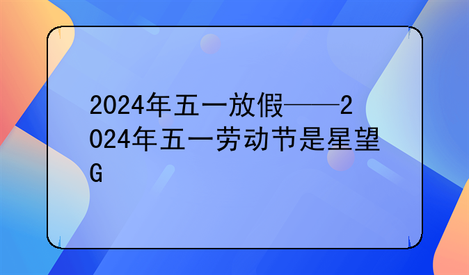 2024年五一放假——2024年五一劳动节是星期几