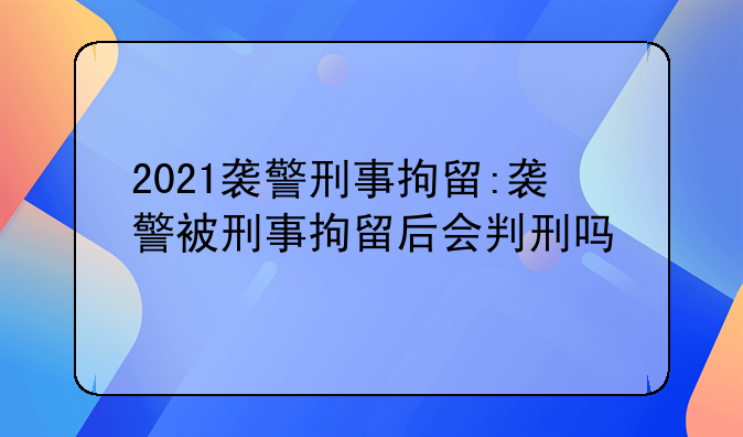 2021袭警刑事拘留:袭警被刑事拘留后会判刑吗