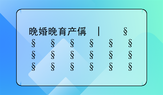 晚婚晚育产假多少天、晚婚晚育产假天数