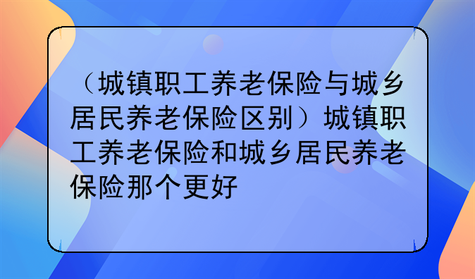 （城镇职工养老保险与城乡居民养老保险区别）城镇职工养老保险和城乡居民养老保险那个更好