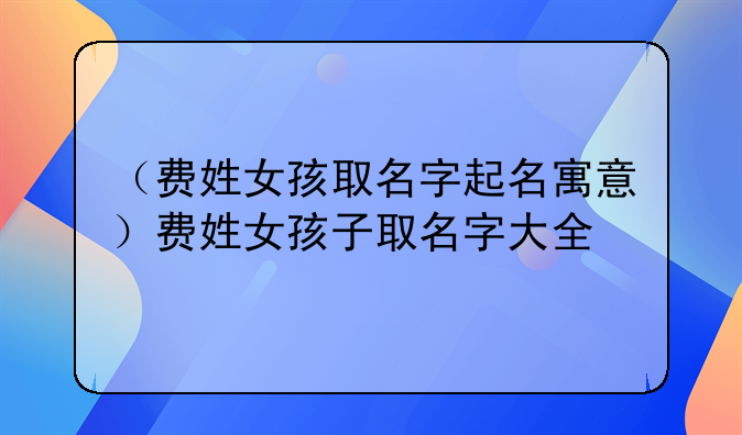 （费姓女孩取名字起名寓意）费姓女孩子取名字大全
